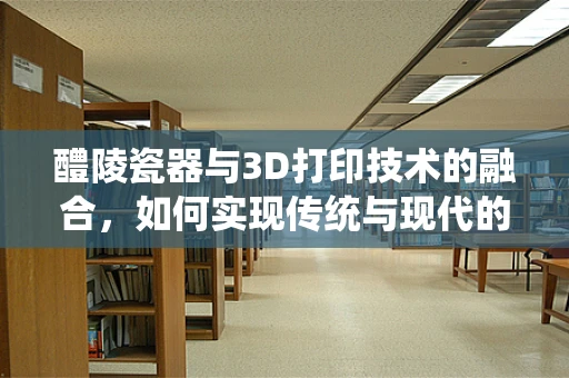 醴陵瓷器与3D打印技术的融合，如何实现传统与现代的完美对接？