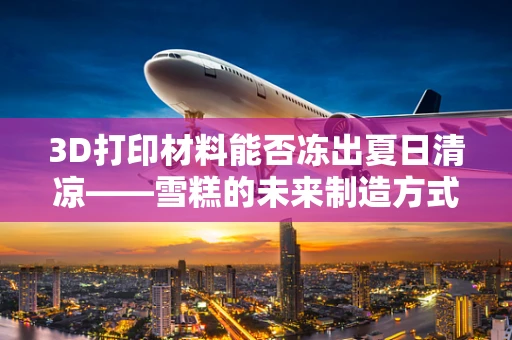 3D打印材料能否冻出夏日清凉——雪糕的未来制造方式？