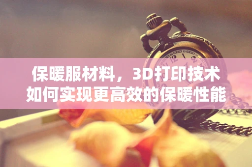 保暖服材料，3D打印技术如何实现更高效的保暖性能？