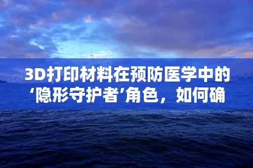 3D打印材料在预防医学中的‘隐形守护者’角色，如何确保安全与效率？