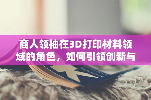 商人领袖在3D打印材料领域的角色，如何引领创新与市场？