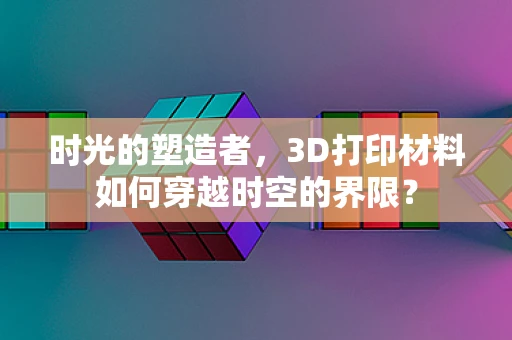 时光的塑造者，3D打印材料如何穿越时空的界限？