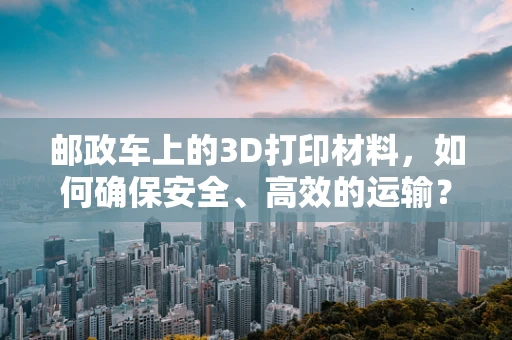 邮政车上的3D打印材料，如何确保安全、高效的运输？