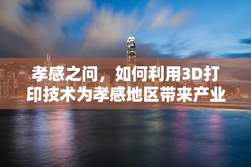 孝感之问，如何利用3D打印技术为孝感地区带来产业升级与文化传承的双重效应？