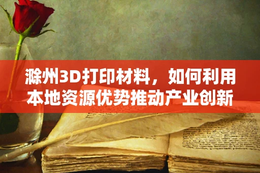 滁州3D打印材料，如何利用本地资源优势推动产业创新？