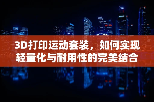 3D打印运动套装，如何实现轻量化与耐用性的完美结合？
