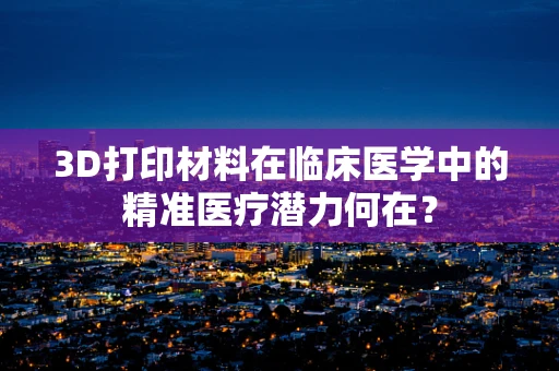 3D打印材料在临床医学中的精准医疗潜力何在？