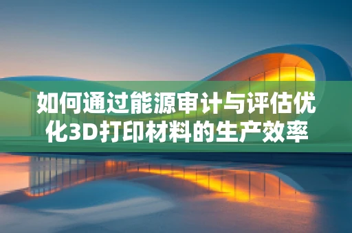 如何通过能源审计与评估优化3D打印材料的生产效率？