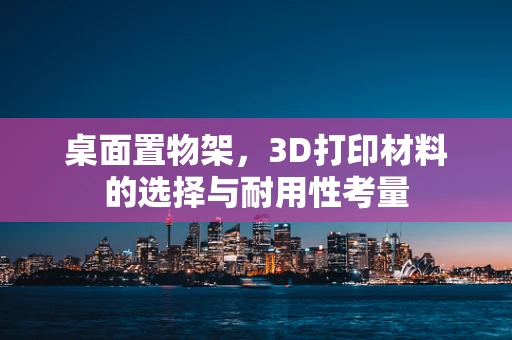 桌面置物架，3D打印材料的选择与耐用性考量