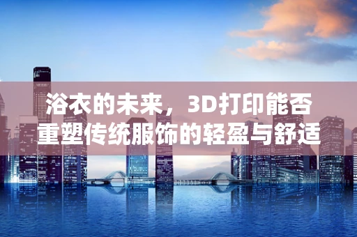 浴衣的未来，3D打印能否重塑传统服饰的轻盈与舒适？