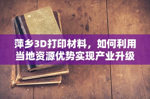 萍乡3D打印材料，如何利用当地资源优势实现产业升级？