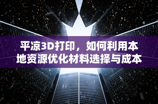 平凉3D打印，如何利用本地资源优化材料选择与成本效益？