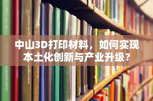 中山3D打印材料，如何实现本土化创新与产业升级？