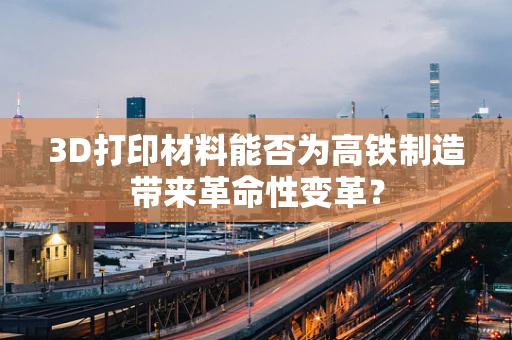 3D打印材料能否为高铁制造带来革命性变革？