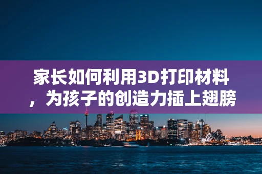 家长如何利用3D打印材料，为孩子的创造力插上翅膀？