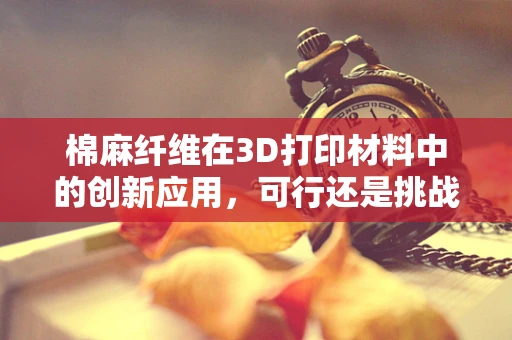 棉麻纤维在3D打印材料中的创新应用，可行还是挑战？