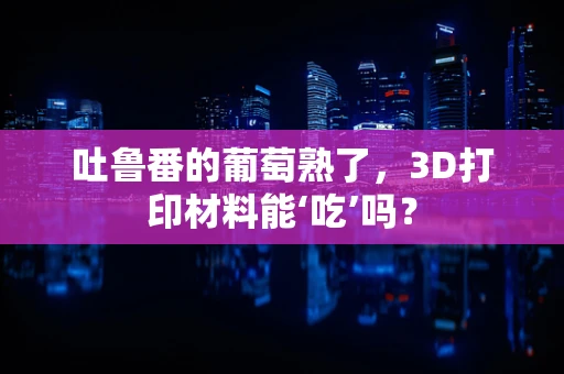吐鲁番的葡萄熟了，3D打印材料能‘吃’吗？