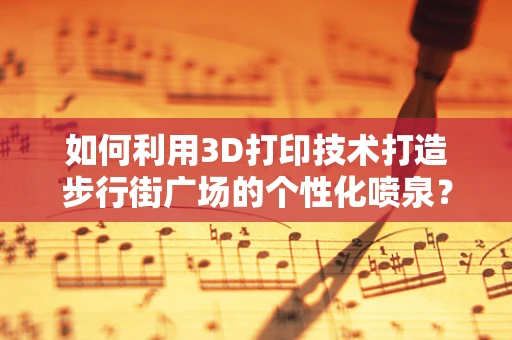 如何利用3D打印技术打造步行街广场的个性化喷泉？