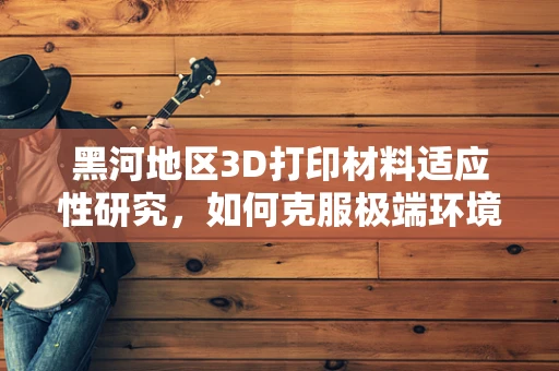 黑河地区3D打印材料适应性研究，如何克服极端环境挑战？