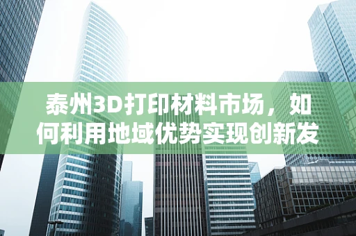 泰州3D打印材料市场，如何利用地域优势实现创新发展？