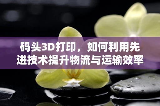 码头3D打印，如何利用先进技术提升物流与运输效率？