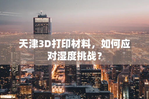 天津3D打印材料，如何应对湿度挑战？