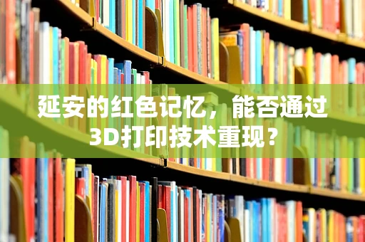 延安的红色记忆，能否通过3D打印技术重现？