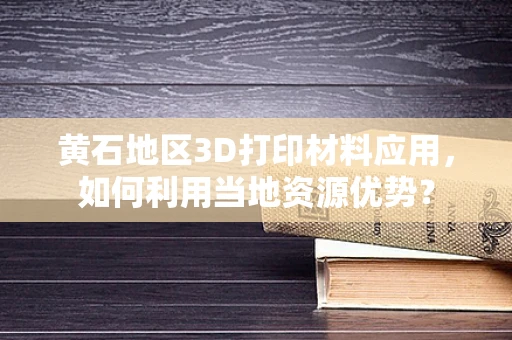 黄石地区3D打印材料应用，如何利用当地资源优势？