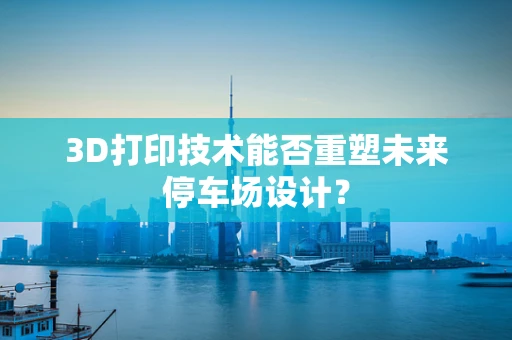 3D打印技术能否重塑未来停车场设计？