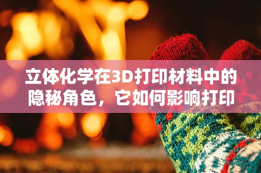 立体化学在3D打印材料中的隐秘角色，它如何影响打印精度与性能？