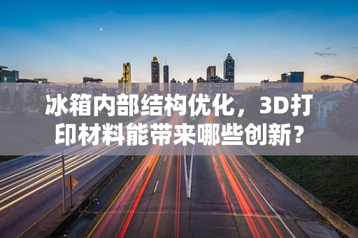 冰箱内部结构优化，3D打印材料能带来哪些创新？