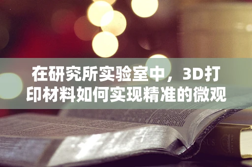 在研究所实验室中，3D打印材料如何实现精准的微观结构控制？