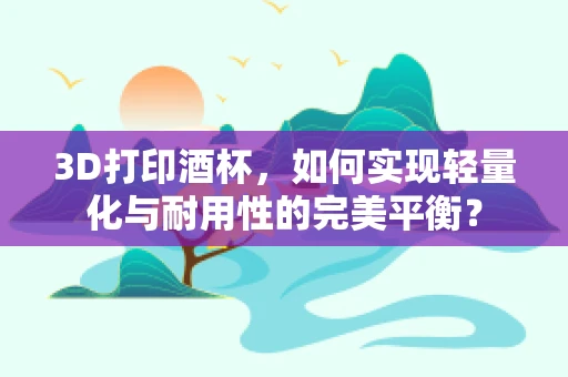 3D打印酒杯，如何实现轻量化与耐用性的完美平衡？
