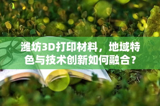 潍坊3D打印材料，地域特色与技术创新如何融合？