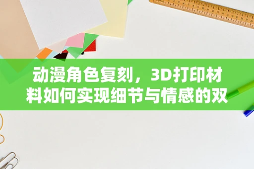 动漫角色复刻，3D打印材料如何实现细节与情感的双重飞跃？