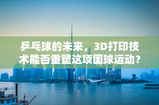 乒乓球的未来，3D打印技术能否重塑这项国球运动？