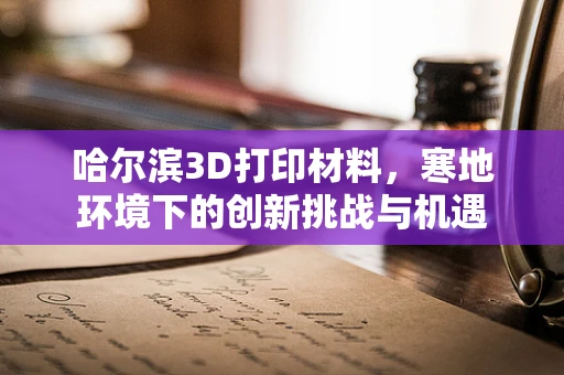 哈尔滨3D打印材料，寒地环境下的创新挑战与机遇