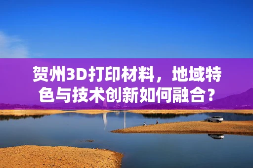 贺州3D打印材料，地域特色与技术创新如何融合？