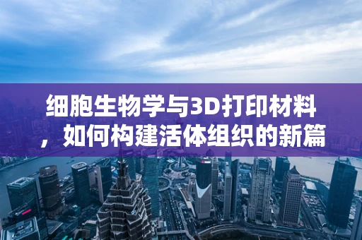 细胞生物学与3D打印材料，如何构建活体组织的新篇章？