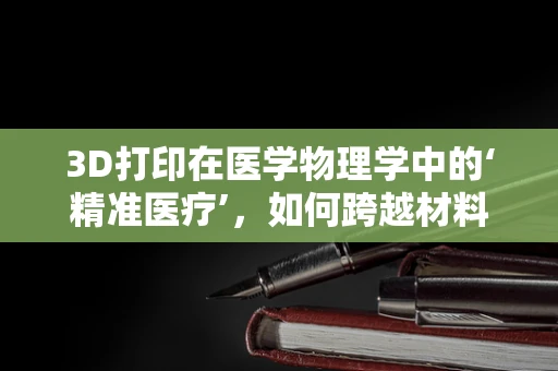 3D打印在医学物理学中的‘精准医疗’，如何跨越材料与技术的边界？