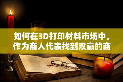如何在3D打印材料市场中，作为商人代表找到双赢的商业策略？