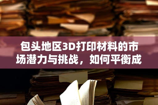 包头地区3D打印材料的市场潜力与挑战，如何平衡成本与技术创新？