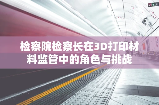 检察院检察长在3D打印材料监管中的角色与挑战