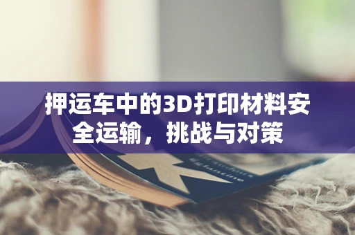 押运车中的3D打印材料安全运输，挑战与对策