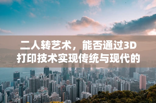 二人转艺术，能否通过3D打印技术实现传统与现代的完美融合？