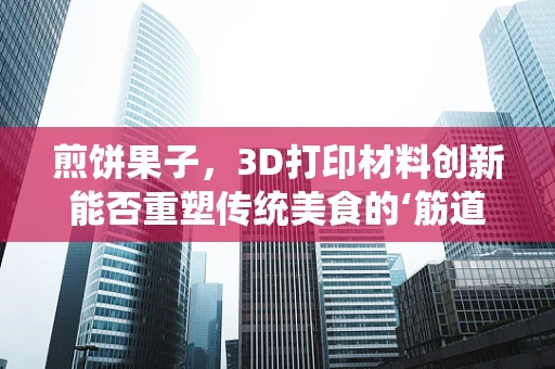 煎饼果子，3D打印材料创新能否重塑传统美食的‘筋道’？