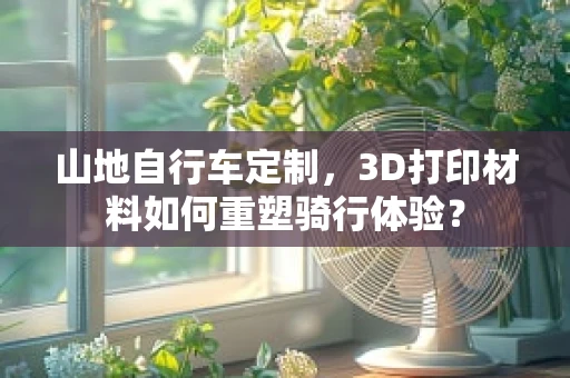 山地自行车定制，3D打印材料如何重塑骑行体验？