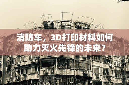 消防车，3D打印材料如何助力灭火先锋的未来？