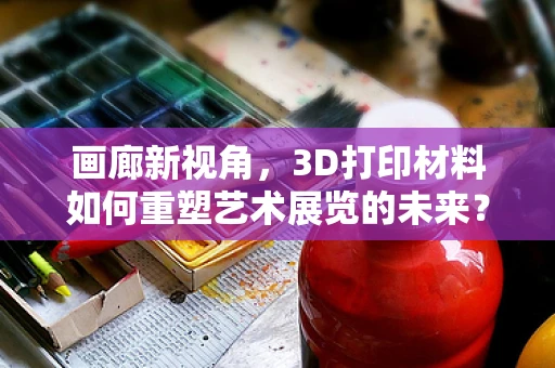 画廊新视角，3D打印材料如何重塑艺术展览的未来？
