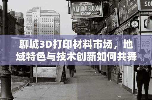 聊城3D打印材料市场，地域特色与技术创新如何共舞？